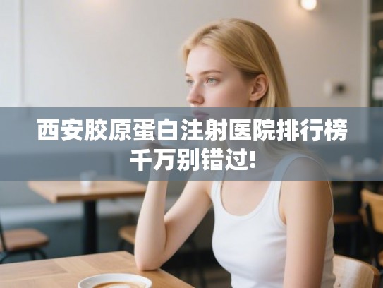 西安胶原蛋白注射医院排行榜千万别错过!