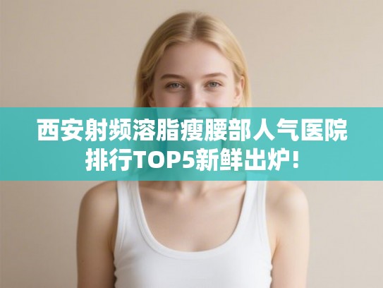 西安射频溶脂瘦腰部人气医院排行TOP5新鲜出炉!