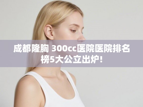 成都隆胸 300cc医院医院排名榜5大公立出炉!