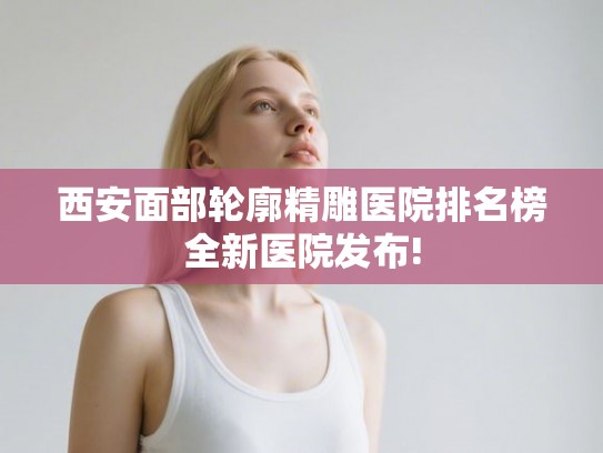 西安面部轮廓精雕医院排名榜全新医院发布!