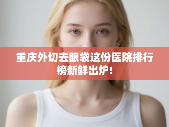 重庆外切去眼袋这份医院排行榜新鲜出炉!