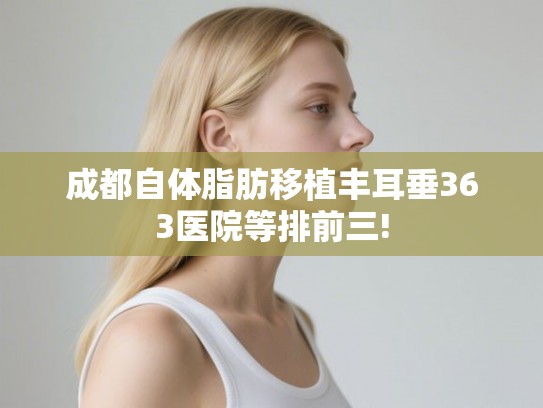 成都自体脂肪移植丰耳垂363医院等排前三!