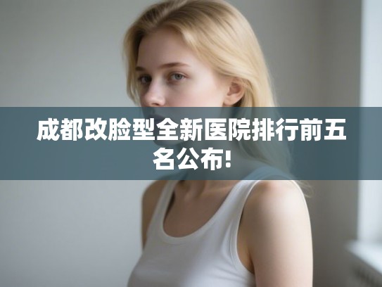 成都改脸型全新医院排行前五名公布!