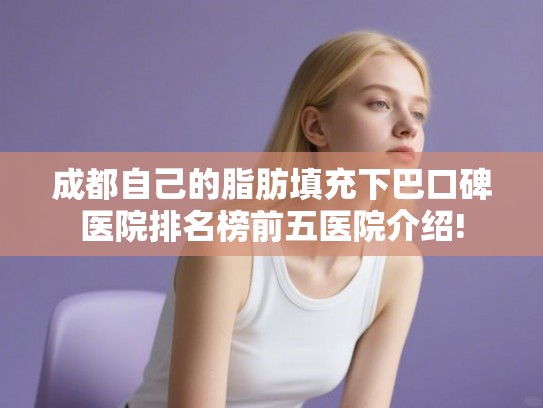 成都自己的脂肪填充下巴口碑医院排名榜前五医院介绍!