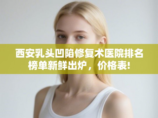 西安乳头凹陷修复术医院排名榜单新鲜出炉，价格表!