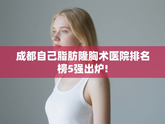 成都自己脂肪隆胸术医院排名榜5强出炉!
