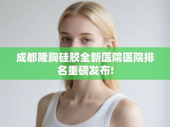 成都隆胸硅胶全新医院医院排名重磅发布!