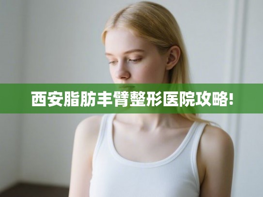 西安脂肪丰臂整形医院攻略!