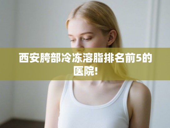 西安胯部冷冻溶脂排名前5的医院!