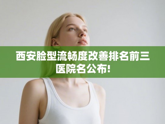 西安脸型流畅度改善排名前三医院名公布!
