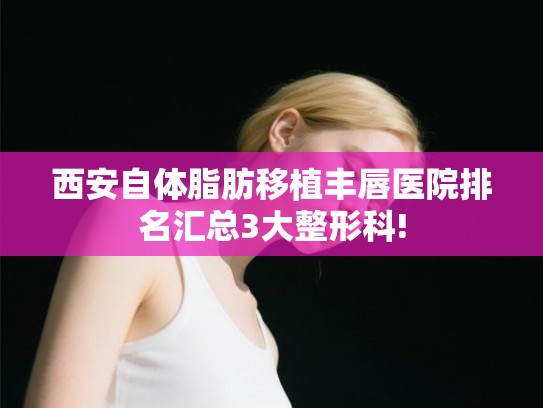 西安自体脂肪移植丰唇医院排名汇总3大整形科!