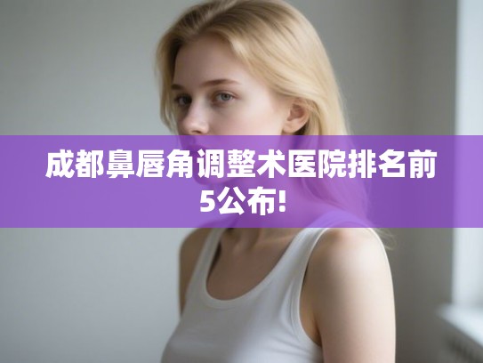成都鼻唇角调整术医院排名前5公布!