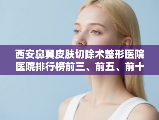 西安鼻翼皮肤切除术整形医院医院排行榜前三、前五、前十公布!