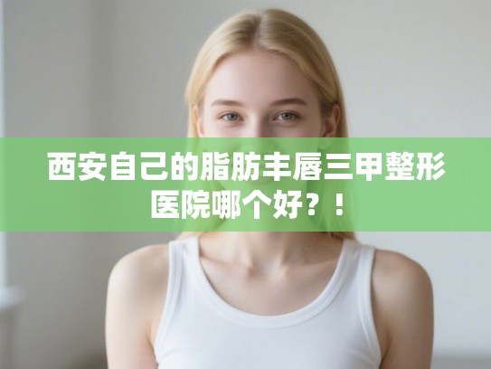西安自己的脂肪丰唇三甲整形医院哪个好？!