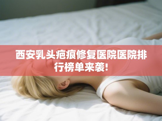 西安乳头疤痕修复医院医院排行榜单来袭!