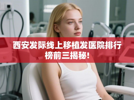 西安发际线上移植发医院排行榜前三揭秘!