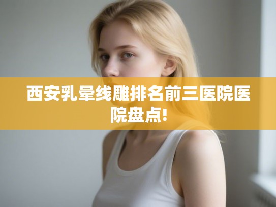 西安乳晕线雕排名前三医院医院盘点!