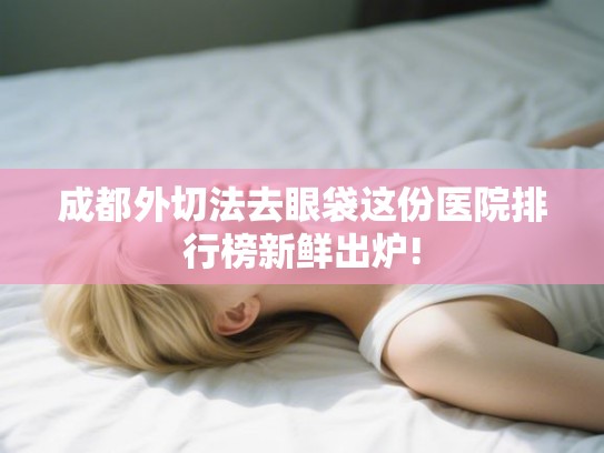 成都外切法去眼袋这份医院排行榜新鲜出炉!