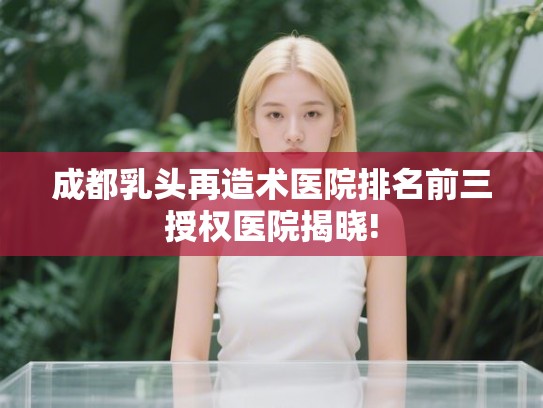 成都乳头再造术医院排名前三授权医院揭晓!