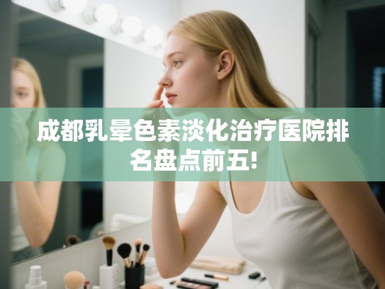成都乳晕色素淡化治疗医院排名盘点前五!