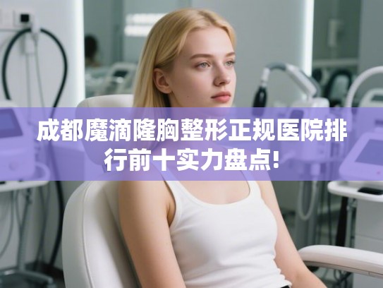 成都魔滴隆胸整形正规医院排行前十实力盘点!