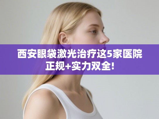 西安眼袋激光治疗这5家医院正规+实力双全!