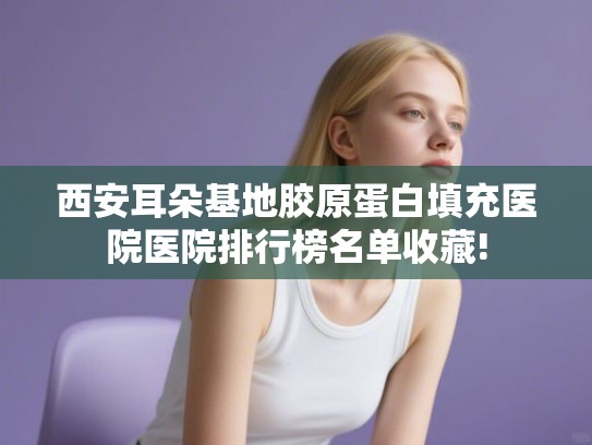 西安耳朵基地胶原蛋白填充医院医院排行榜名单收藏!