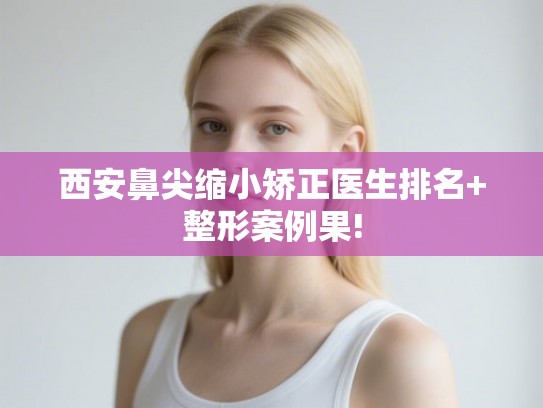 西安鼻尖缩小矫正医生排名+整形案例果!