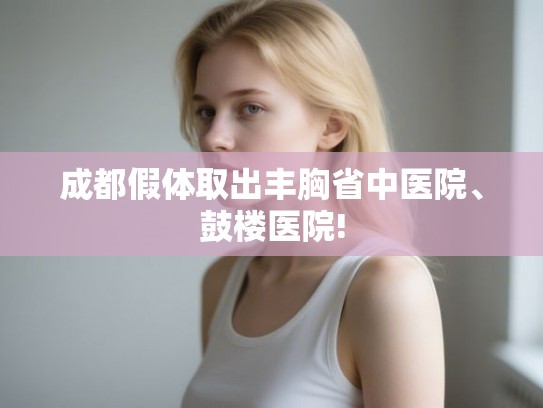成都假体取出丰胸省中医院、鼓楼医院!