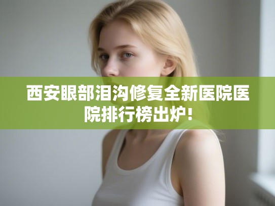 西安眼部泪沟修复全新医院医院排行榜出炉!