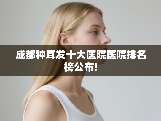 成都种耳发十大医院医院排名榜公布!