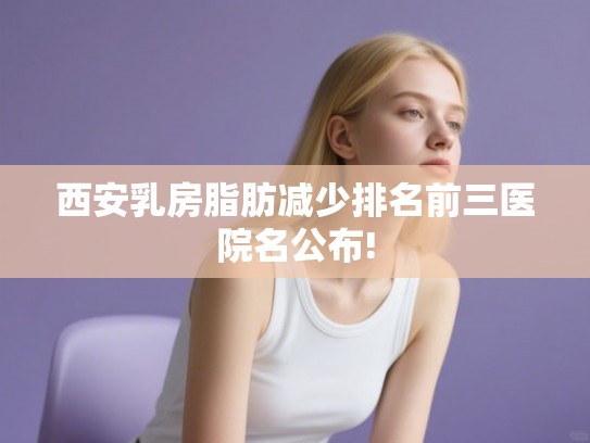 西安乳房脂肪减少排名前三医院名公布!