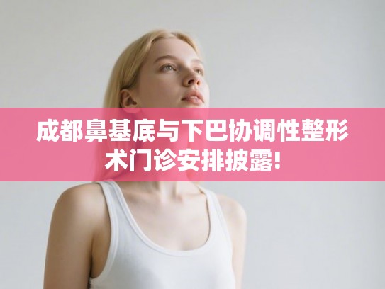 成都鼻基底与下巴协调性整形术门诊安排披露!