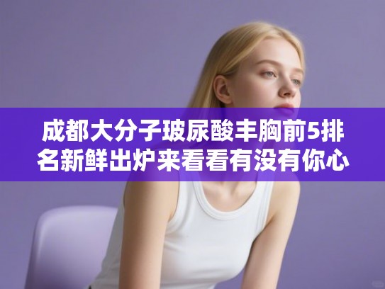 成都大分子玻尿酸丰胸前5排名新鲜出炉来看看有没有你心仪的医院!