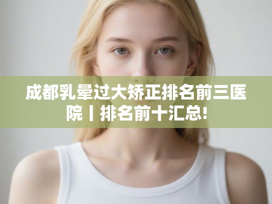 成都乳晕过大矫正排名前三医院丨排名前十汇总!