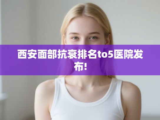 西安面部抗衰排名to5医院发布!
