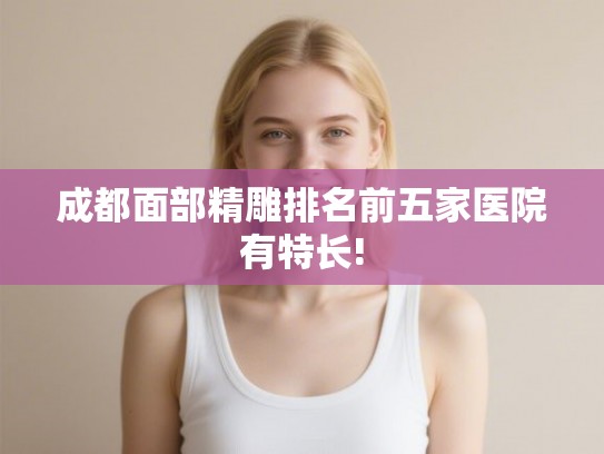 成都面部精雕排名前五家医院有特长!