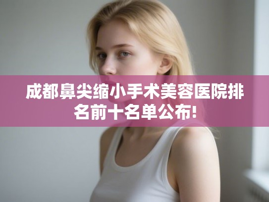 成都鼻尖缩小手术美容医院排名前十名单公布!
