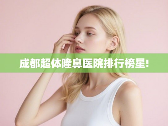 成都超体隆鼻医院排行榜星!