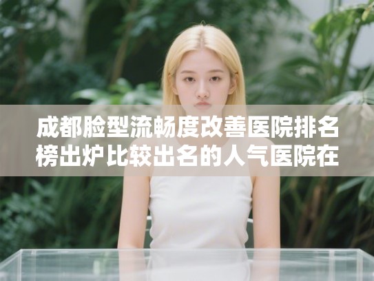 成都脸型流畅度改善医院排名榜出炉比较出名的人气医院在这里!