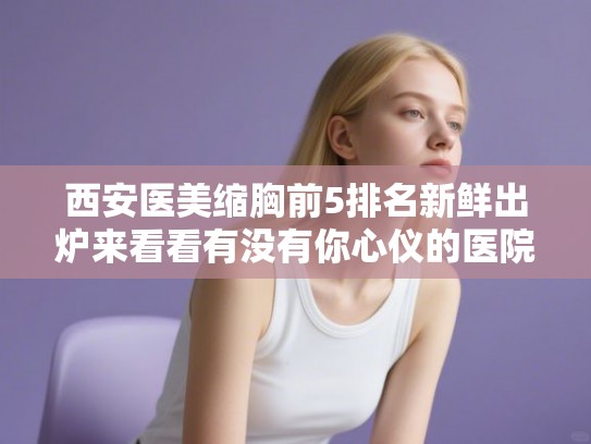 西安医美缩胸前5排名新鲜出炉来看看有没有你心仪的医院!