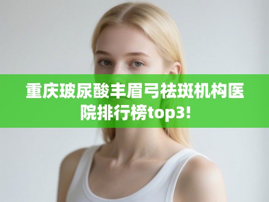 重庆玻尿酸丰眉弓祛斑机构医院排行榜top3!