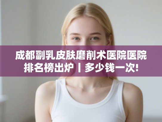 成都副乳皮肤磨削术医院医院排名榜出炉丨多少钱一次!
