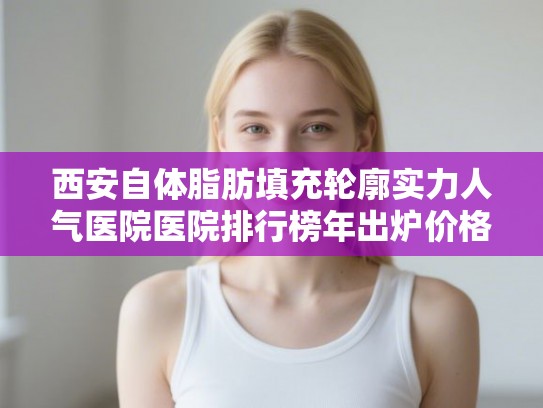 西安自体脂肪填充轮廓实力人气医院医院排行榜年出炉价格表!