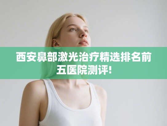 西安鼻部激光治疗精选排名前五医院测评!