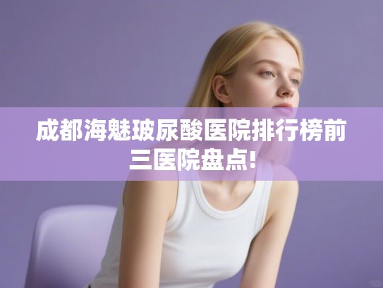 成都海魅玻尿酸医院排行榜前三医院盘点!