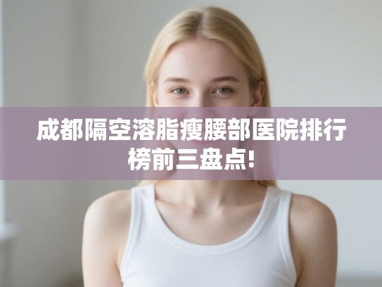 成都隔空溶脂瘦腰部医院排行榜前三盘点!