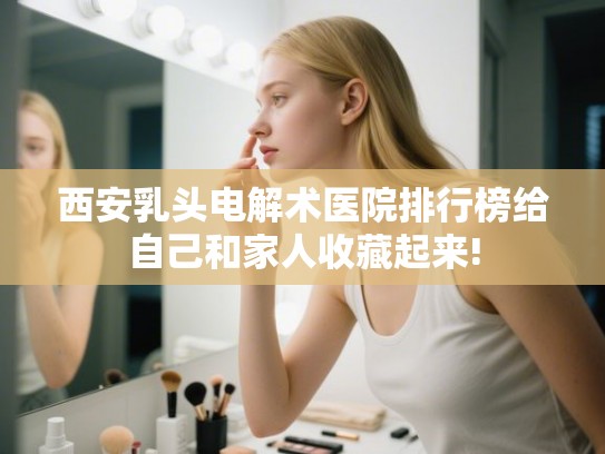 西安乳头电解术医院排行榜给自己和家人收藏起来!