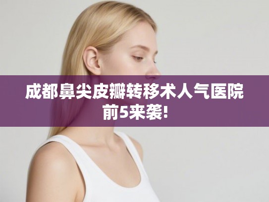 成都鼻尖皮瓣转移术人气医院前5来袭!