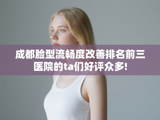 成都脸型流畅度改善排名前三医院的ta们好评众多!